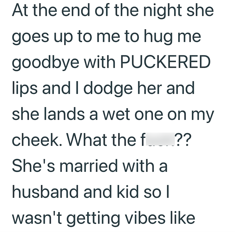 At the end of the night she goes up to me to hug me goodbye with PUCKERED lips and I dodge her and she lands a wet one on my cheek. What the f ?? She's married with a husband and kid so I wasn't getting vibes like