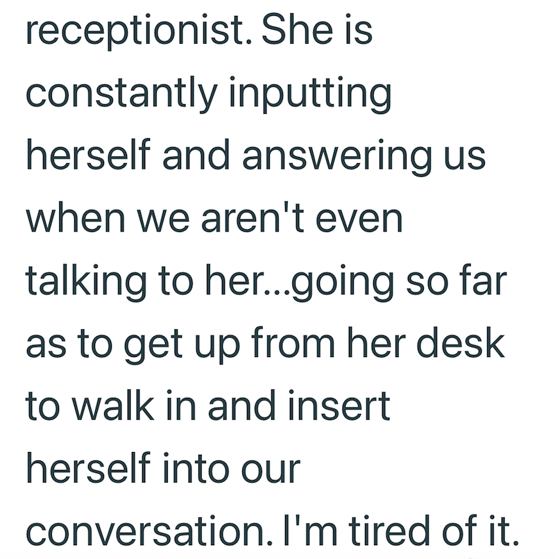 receptionist. She is constantly inputting herself and answering us when we aren't even talking to her...going so far as to get up from her desk to walk in and insert herself into our conversation. I'm tired of it.