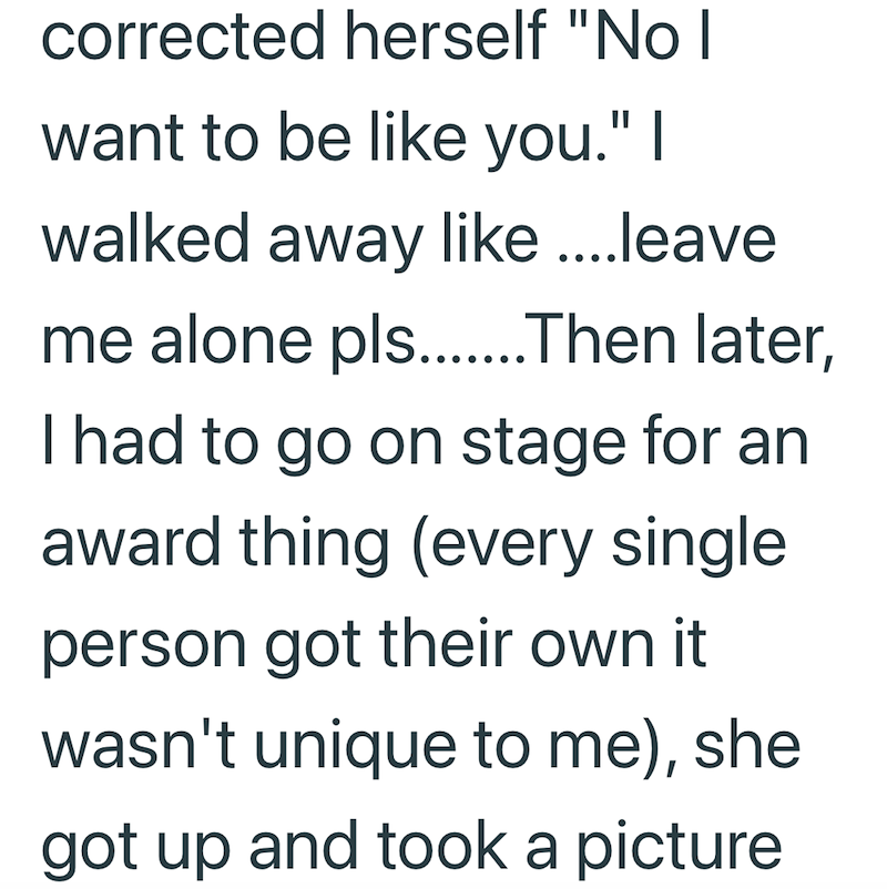 corrected herself "No I want to be like you." I walked away like....leave me alone pls.........Then later, I had to go on stage for an award thing (every single person got their own it wasn't unique to me), she got up and took a picture