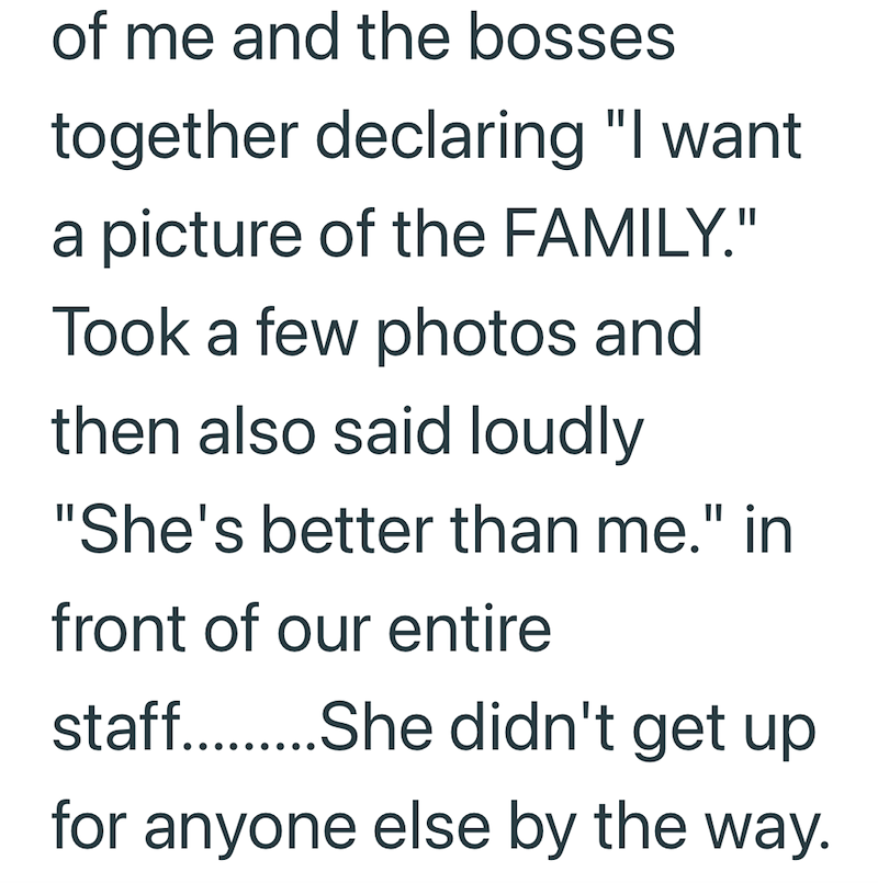 of me and the bosses together declaring "I want a picture of the FAMILY." Took a few photos and then also said loudly "She's better than me." in front of our entire staff.........She didn't get up for anyone else by the way.