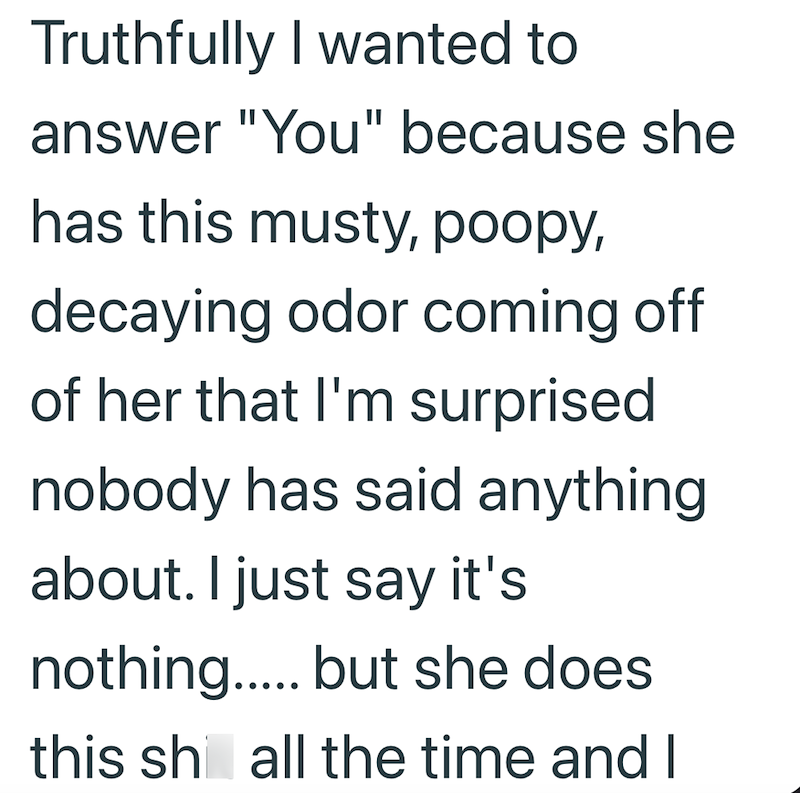 Truthfully I wanted to answer "You" because she has this musty, poopy, decaying odor coming off of her that I'm surprised nobody has said anything about. I just say it's nothing..... but she does this shall the time and I