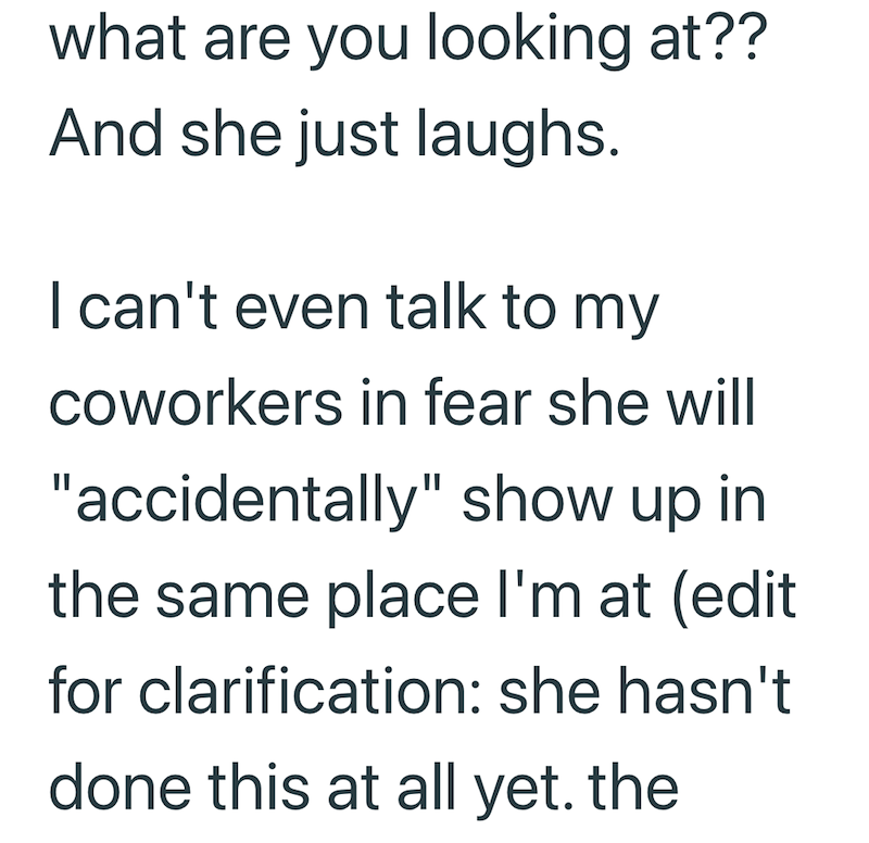 what are you looking at?? And she just laughs. I can't even talk to my coworkers in fear she will "accidentally" show up in the same place I'm at (edit for clarification: she hasn't done this at all yet. the
