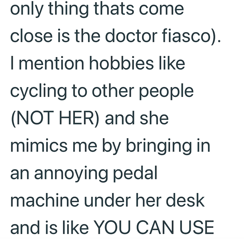 only thing thats come close is the doctor fiasco). I mention hobbies like cycling to other people (NOT HER) and she mimics me by bringing in an annoying pedal machine under her desk and is like YOU CAN USE