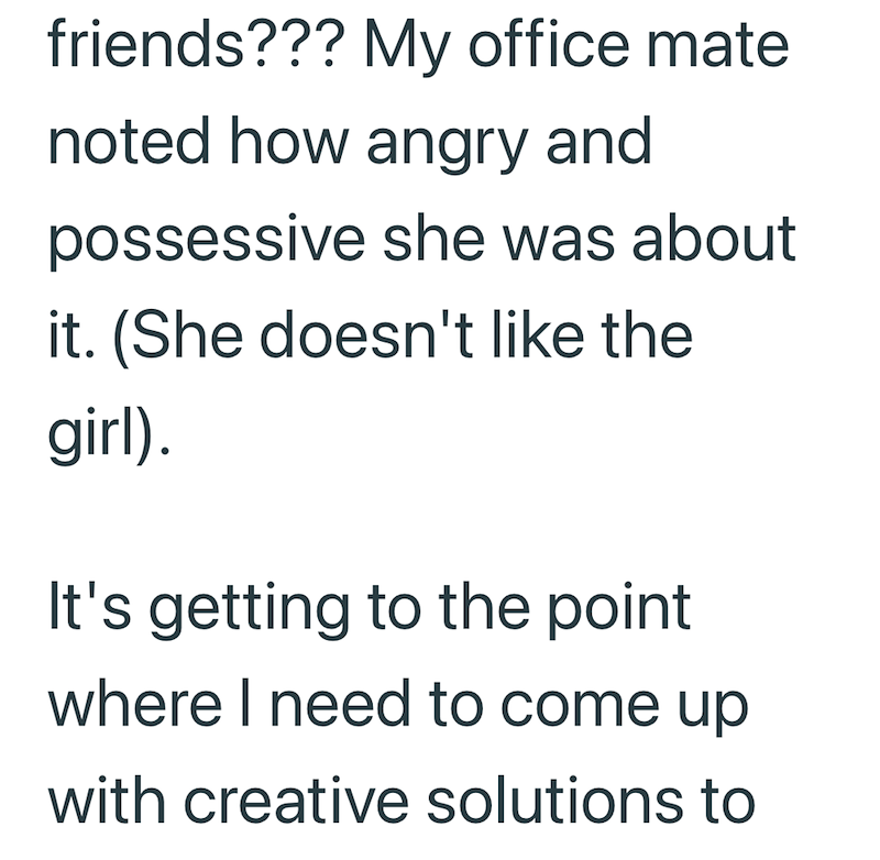 friends??? My office mate noted how angry and possessive she was about it. (She doesn't like the girl). It's getting to the point where I need to come up with creative solutions to