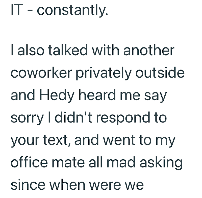 IT - constantly. I also talked with another coworker privately outside and Hedy heard me say sorry I didn't respond to your text, and went to my office mate all mad asking since when were we