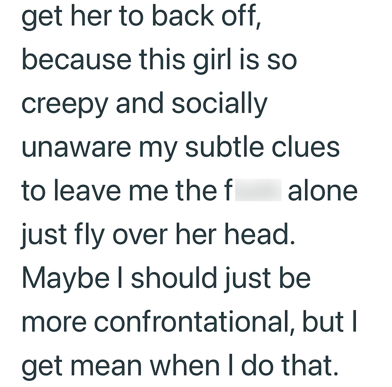 get her to back off, because this girl is so creepy and socially unaware my subtle clues to leave me the f alone just fly over her head. Maybe I should just be more confrontational, but I get mean when I do that.
