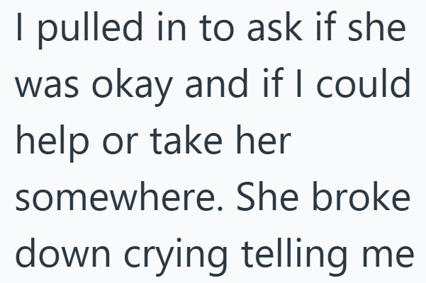 I pulled in to ask if she was okay and if I could help or take her somewhere. She broke down crying telling me