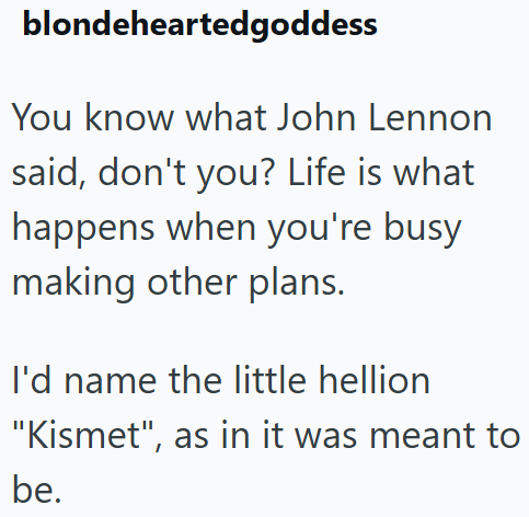 blondeheartedgoddess You know what John Lennon said, don't you? Life is what happens when you're busy making other plans. I'd name the little hellion "Kismet", as in it was meant to be.