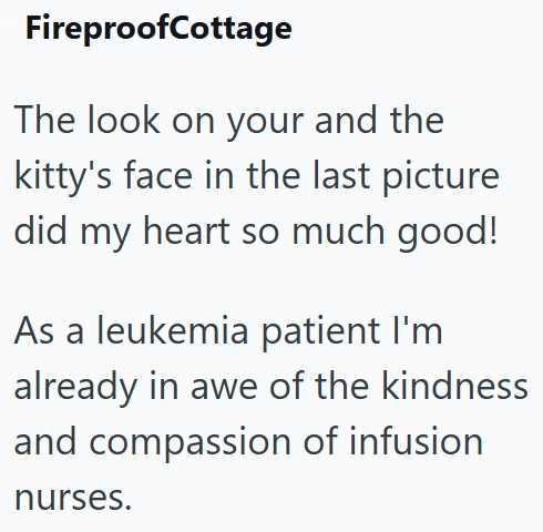 FireproofCottage The look on your and the kitty's face in the last picture did my heart so much good! As a leukemia patient I'm already in awe of the kindness and compassion of infusion nurses.