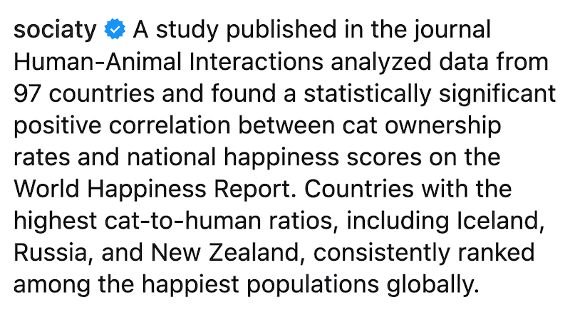 sociaty A study published in the journal Human-Animal Interactions analyzed data from 97 countries and found a statistically significant positive correlation between cat ownership rates and national happiness scores on the World Happiness Report. Countries with the highest cat-to-human ratios, including Iceland, Russia, and New Zealand, consistently ranked among the happiest populations globally.