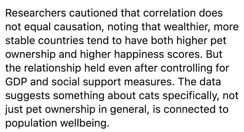 Researchers cautioned that correlation does not equal causation, noting that wealthier, more stable countries tend to have both higher pet ownership and higher happiness scores. But the relationship held even after controlling for GDP and social support measures. The data suggests something about cats specifically, not just pet ownership in general, is connected to population wellbeing.