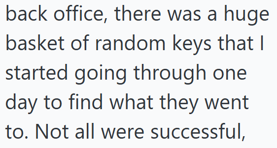 back office, there was a huge basket of random keys that I started going through one day to find what they went to. Not all were successful,