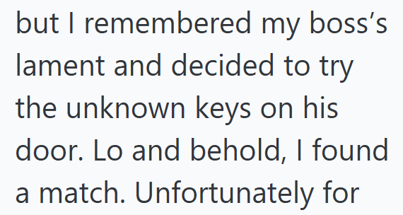 but I remembered my boss's lament and decided to try the unknown keys on his door. Lo and behold, I found a match. Unfortunately for