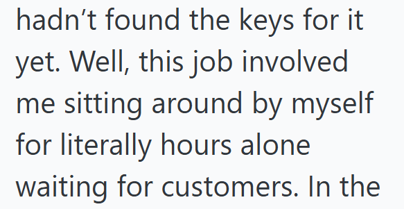 hadn't found the keys for it yet. Well, this job involved me sitting around by myself for literally hours alone waiting for customers. In the
