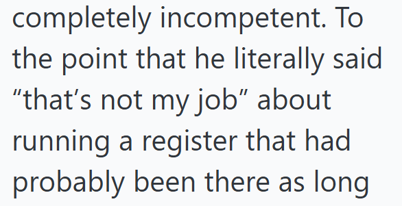 completely incompetent. To the point that he literally said "that's not my job" about running a register that had probably been there as long.