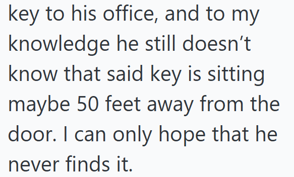 key to his office, and to my knowledge he still doesn't. know that said key is sitting maybe 50 feet away from the door. I can only hope that he never finds it.