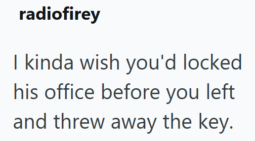 radiofirey I kinda wish you'd locked his office before you left and threw away the key.