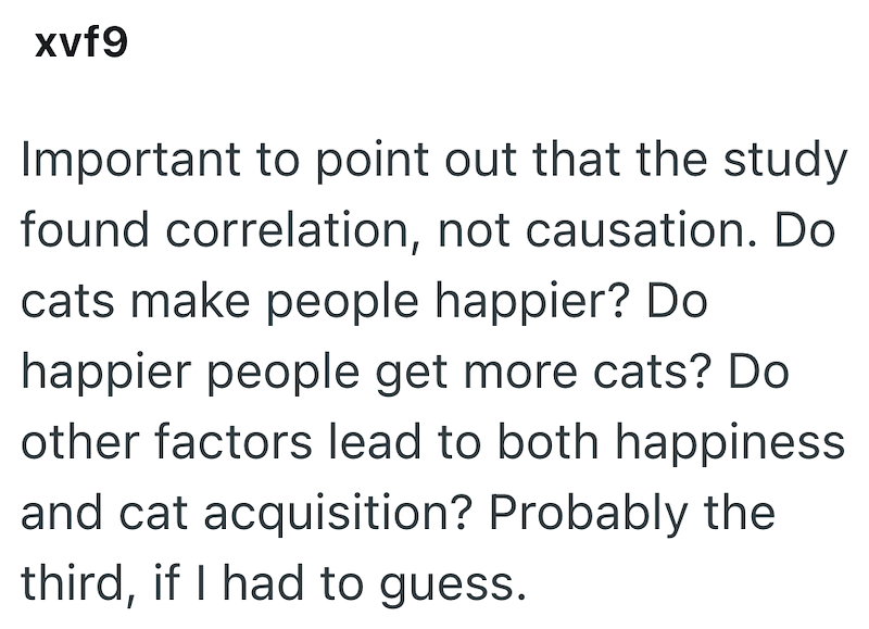 xvf9 Important to point out that the study found correlation, not causation. Do cats make people happier? Do happier people get more cats? Do other factors lead to both happiness and cat acquisition? Probably the third, if I had to guess.