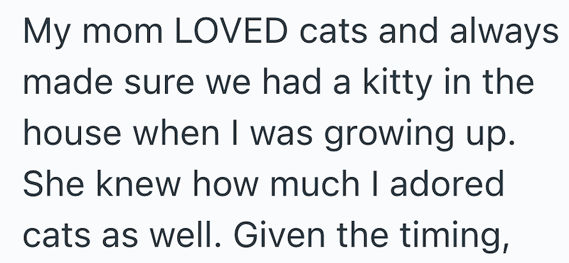 My mom LOVED cats and always made sure we had a kitty in the house when I was growing up. She knew how much I adored cats as well. Given the timing,
