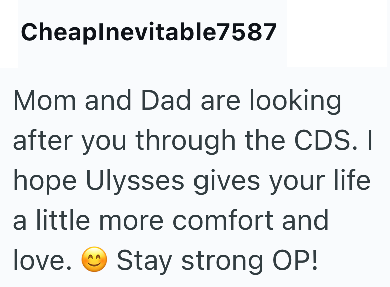 Cheaplnevitable7587 Mom and Dad are looking after you through the CDS. I hope Ulysses gives your life a little more comfort and love. Stay strong OP!