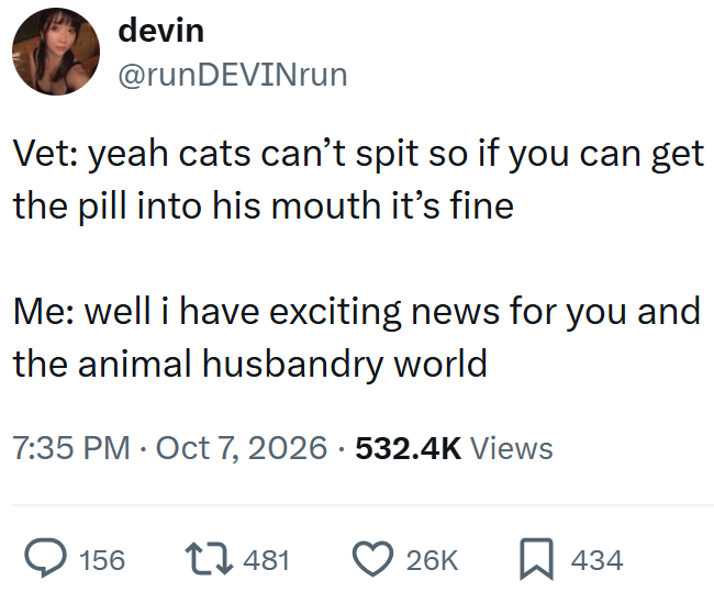 devin @runDEVINrun Vet: yeah cats can't spit so if you can get the pill into his mouth it's fine Me: well i have exciting news for you and the animal husbandry world 7:35 PM Oct 7, 2026 · 532.4K Views 156 481 26K ☐ 434
