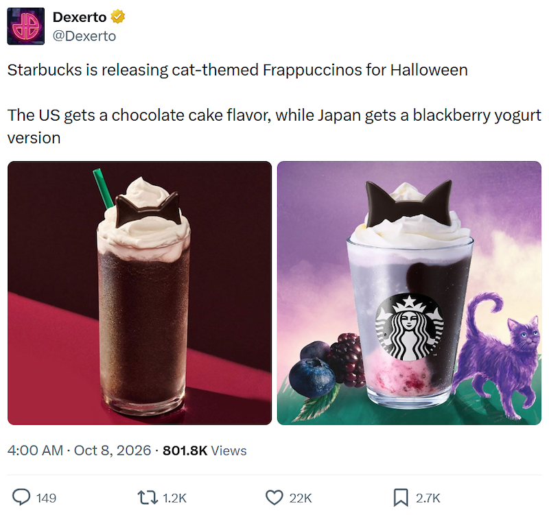 Dexerto @Dexerto Starbucks is releasing cat-themed Frappuccinos for Halloween The US gets a chocolate cake flavor, while Japan gets a blackberry yogurt version 4:00 AM - Oct 8, 2026 801.8K Views 149 1.2K 22K ☐ 2.7K