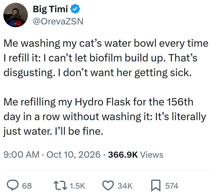 Big Timi ❤ @OrevaZSN Me washing my cat's water bowl every time I refill it: I can't let biofilm build up. That's disgusting. I don't want her getting sick. Me refilling my Hydro Flask for the 156th day in a row without washing it: It's literally just water. I'll be fine. 9:00 AM Oct 10, 2026 366.9K Views • 68 1.5K 34K ☐ 574