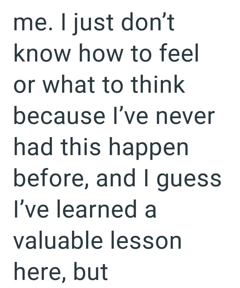 me. I just don't know how to feel or what to think because I've never had this happen before, and I guess I've learned a valuable lesson here, but