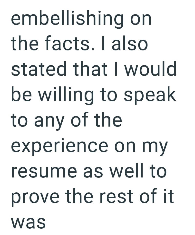 embellishing on the facts. I also stated that I would be willing to speak to any of the experience on my resume as well to prove the rest of it was