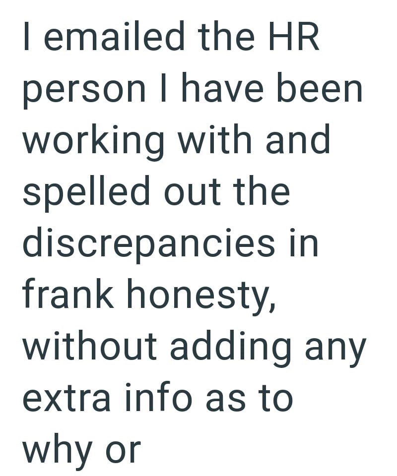 I emailed the HR person I have been working with and spelled out the discrepancies in frank honesty, without adding any extra info as to why or
