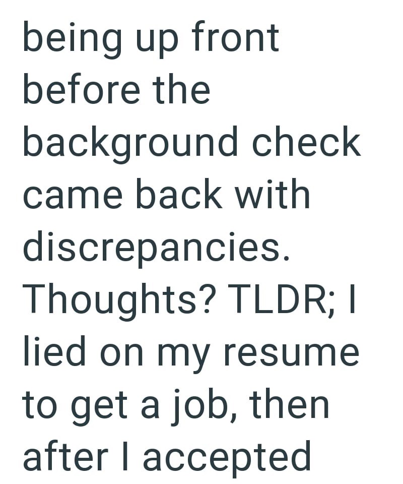 being up front before the background check came back with discrepancies. Thoughts? TLDR; I lied on my resume to get a job, then after I accepted