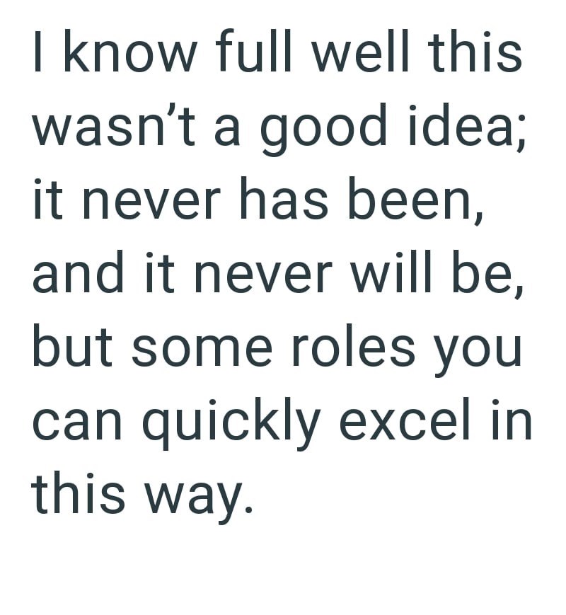 I know full well this wasn't a good idea; it never has been, and it never will be, but some roles you can quickly excel in this way.