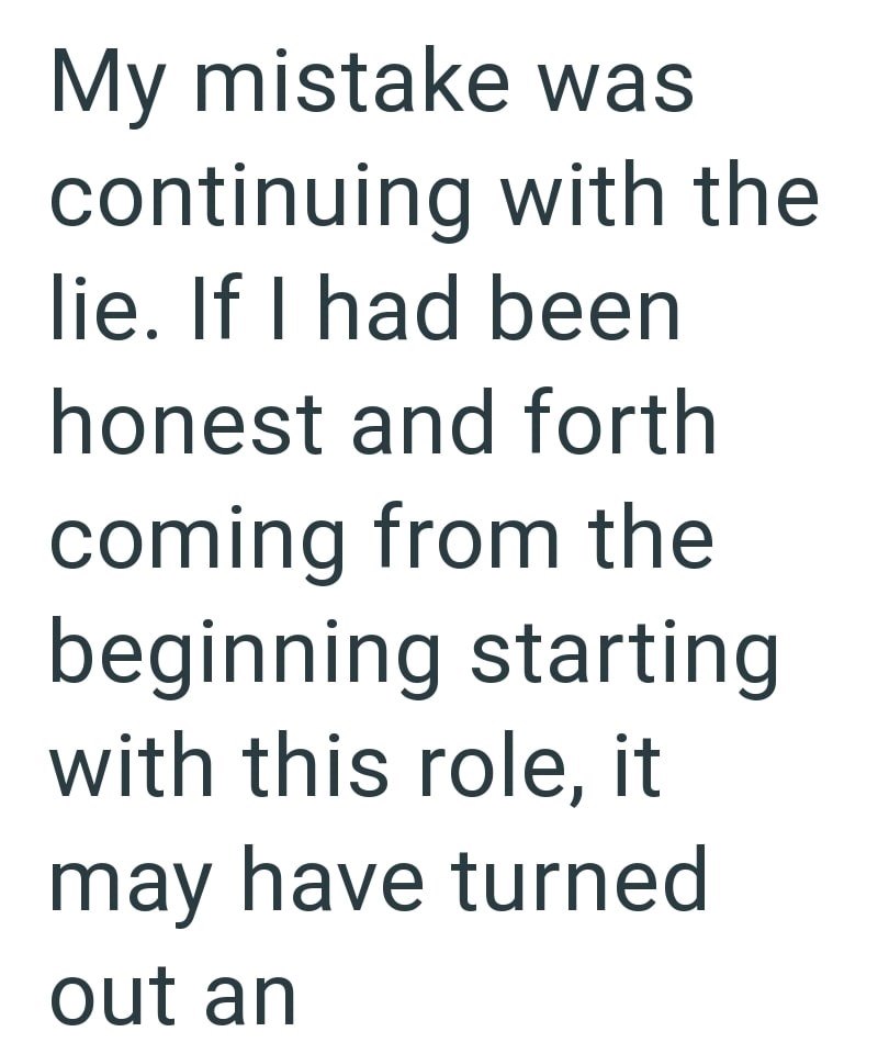 My mistake was continuing with the lie. If I had been honest and forth coming from the beginning starting with this role, it may have turned out an