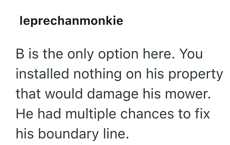 leprechanmonkie B is the only option here. You installed nothing on his property that would damage his mower. He had multiple chances to fix his boundary line.