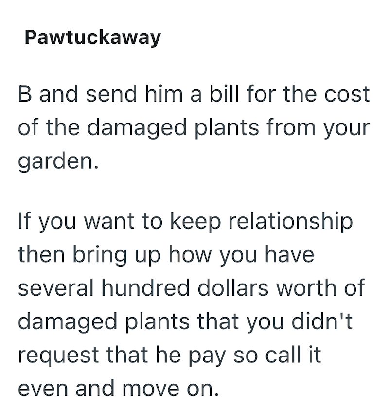 Pawtuckaway B and send him a bill for the cost of the damaged plants from your garden. If you want to keep relationship then bring up how you have several hundred dollars worth of damaged plants that you didn't request that he pay so call it even and move on.