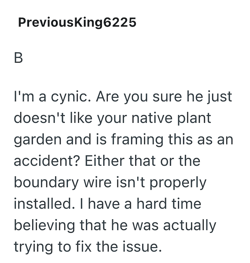 B PreviousKing6225 I'm a cynic. Are you sure he just doesn't like your native plant garden and is framing this as an accident? Either that or the boundary wire isn't properly installed. I have a hard time. believing that he was actually trying to fix the issue.