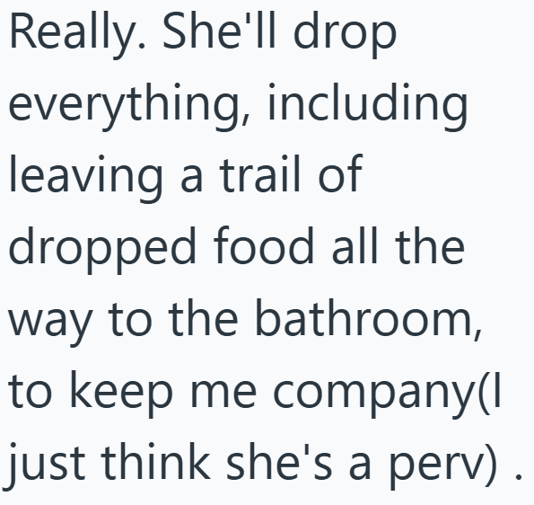 Really. She'll drop everything, including leaving a trail of dropped food all the way to the bathroom, to keep me company(I just think she's a perv) •