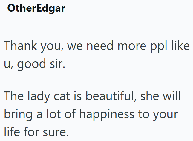 OtherEdgar Thank you, we need more ppl like u, good sir. The lady cat is beautiful, she will bring a lot of happiness to your life for sure.