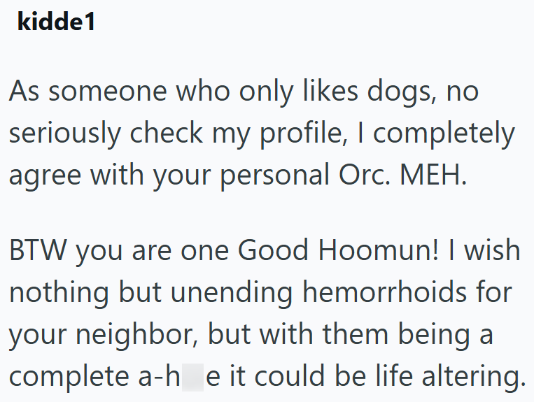 kidde1 As someone who only likes dogs, no seriously check my profile, I completely agree with your personal Orc. MEH. BTW you are one Good Hoomun! I wish nothing but unending hemorrhoids for your neighbor, but with them being a complete a-he it could be life altering.