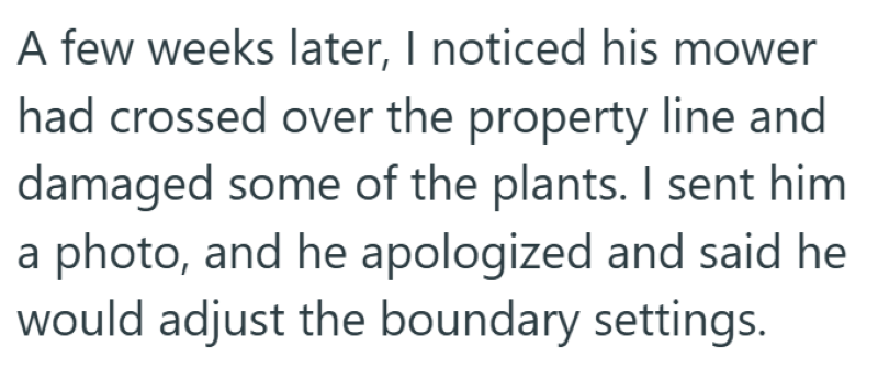 A few weeks later, I noticed his mower had crossed over the property line and damaged some of the plants. I sent him a photo, and he apologized and said he would adjust the boundary settings.