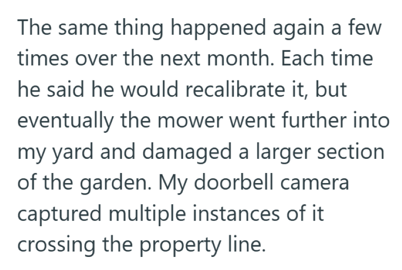 The same thing happened again a few times over the next month. Each time he said he would recalibrate it, but eventually the mower went further into my yard and damaged a larger section of the garden. My doorbell camera captured multiple instances of it crossing the property line.