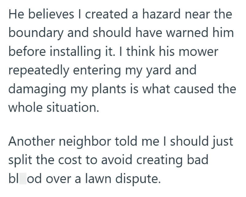 He believes I created a hazard near the boundary and should have warned him before installing it. I think his mower repeatedly entering my yard and damaging my plants is what caused the whole situation. Another neighbor told me I should just split the cost to avoid creating bad blood over a lawn dispute.