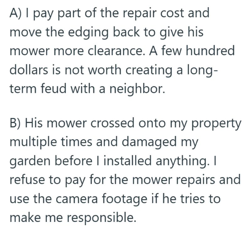 A) I pay part of the repair cost and move the edging back to give his mower more clearance. A few hundred dollars is not worth creating a long- term feud with a neighbor. B) His mower crossed onto my property multiple times and damaged my garden before I installed anything. I refuse to pay for the mower repairs and use the camera footage if he tries to make me responsible.