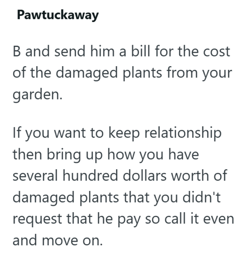 Pawtuckaway B and send him a bill for the cost of the damaged plants from your garden. If you want to keep relationship then bring up how you have several hundred dollars worth of damaged plants that you didn't request that he pay so call it even and move on.