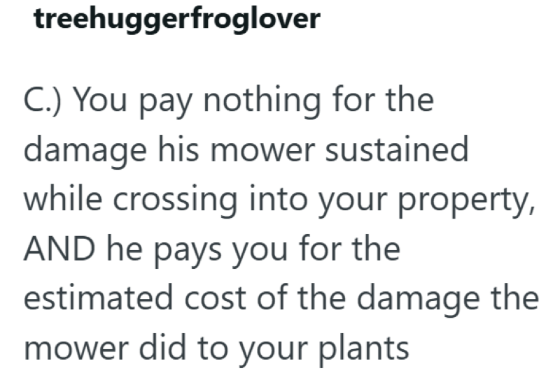 treehuggerfroglover C.) You pay nothing for the damage his mower sustained while crossing into your property, AND he pays you for the estimated cost of the damage the mower did to your plants