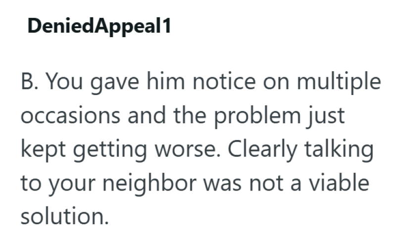 DeniedAppeal1 B. You gave him notice on multiple occasions and the problem just kept getting worse. Clearly talking to your neighbor was not a viable solution.