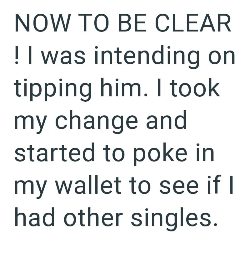 NOW TO BE CLEAR ! I was intending on tipping him. I took my change and started to poke in my wallet to see if I had other singles.