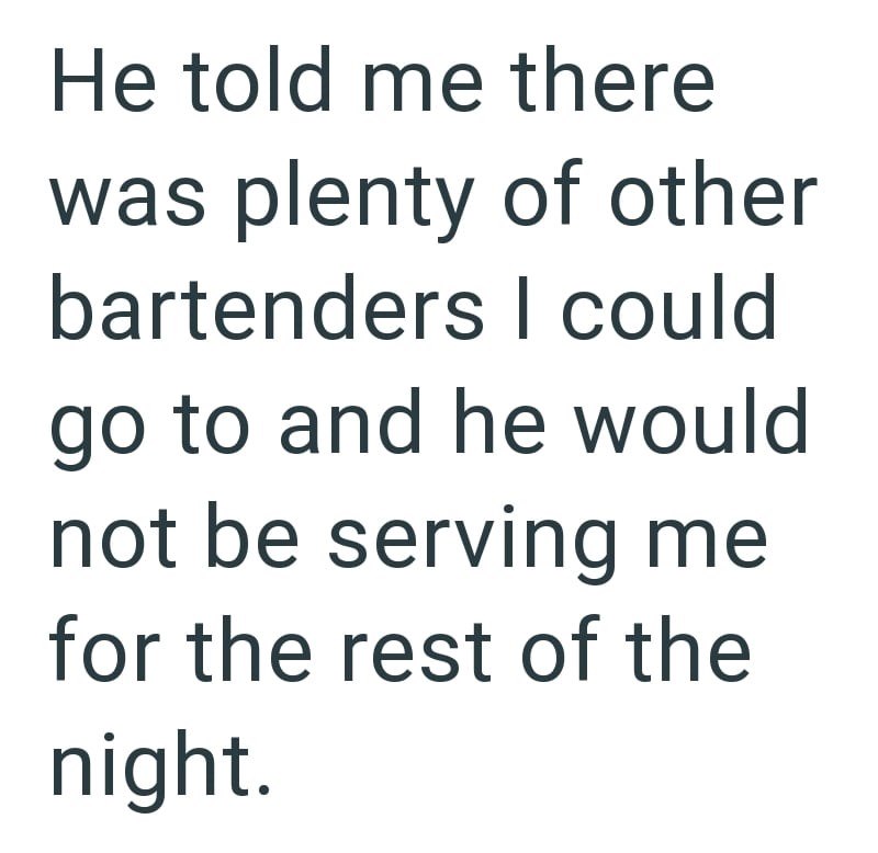 He told me there was plenty of other bartenders I could go to and he would not be serving me for the rest of the night.