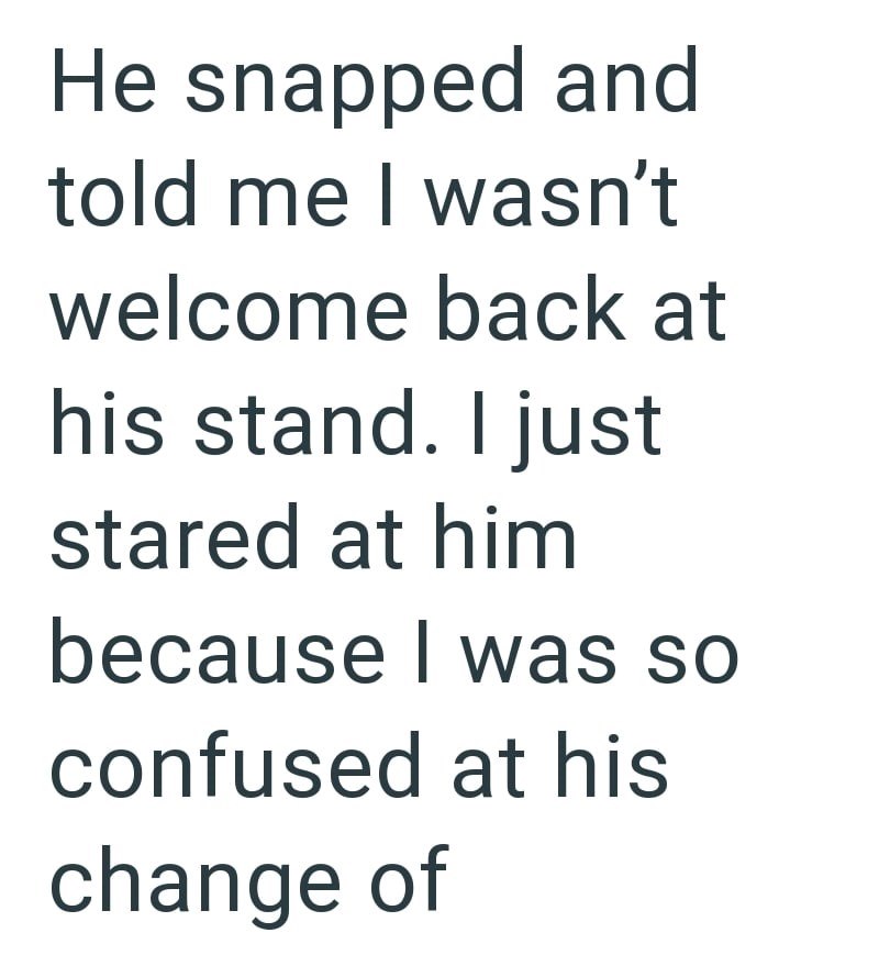 He snapped and told me I wasn't welcome back at his stand. I just stared at him because I was so confused at his change of