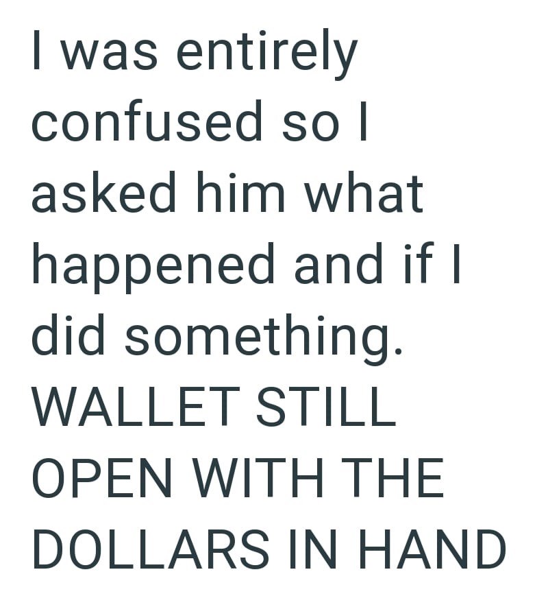 I was entirely confused so l asked him what happened and if I did something. WALLET STILL OPEN WITH THE DOLLARS IN HAND